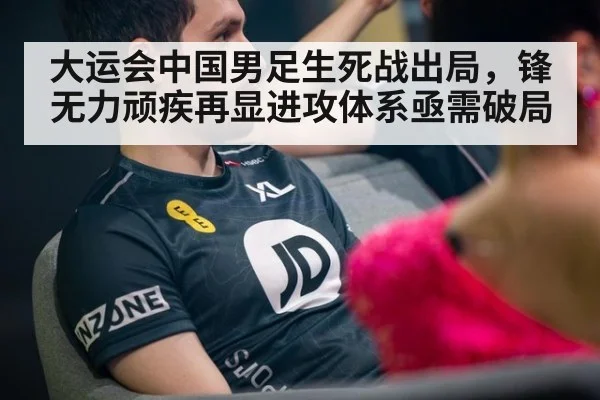 大运会中国男足生死战出局，锋无力顽疾再显进攻体系亟需破局